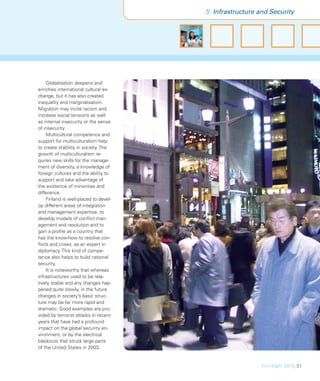 5 Infrastructure and Security




    Globalisation deepens and
enriches international cultural ex-
change, but it has also created
inequality and marginalisation.
Migration may incite racism and
increase social tensions as well
as internal insecurity or the sense
of insecurity.
    Multicultural competence and
support for multiculturalism help
to create stability in society. The
growth of multiculturalism re-
quires new skills for the manage-
ment of diversity, a knowledge of
foreign cultures and the ability to
support and take advantage of
the existence of minorities and
difference.
    Finland is well-placed to devel-
op different areas of integration
and management expertise, to
develop models of conﬂict man-
agement and resolution and to
gain a proﬁle as a country that
has the know-how to resolve con-
ﬂicts and crises, as an expert in
diplomacy. This kind of compe-
tence also helps to build national
security.
    It is noteworthy that whereas
infrastructures used to be rela-
tively stable and any changes hap-
pened quite slowly, in the future
changes in society’s basic struc-
ture may be far more rapid and
dramatic. Good examples are pro-
vided by terrorist attacks in recent
years that have had a profound
impact on the global security en-
vironment, or by the electrical
blackouts that struck large parts
of the United States in 2003.


                                                         FinnSight 2015_31
 