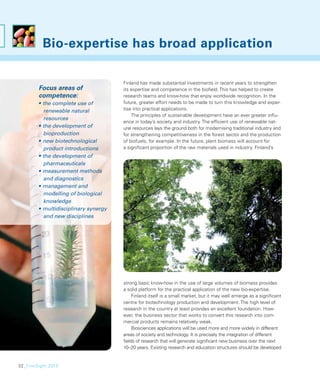 Bio-expertise has broad application

                                      Finland has made substantial investments in recent years to strengthen
        Focus areas of                its expertise and competence in the bioﬁeld. This has helped to create
        competence:                   research teams and know-how that enjoy worldwide recognition. In the
        • the complete use of         future, greater effort needs to be made to turn this knowledge and exper-
          renewable natural           tise into practical applications.
                                          The principles of sustainable development have an ever greater inﬂu-
          resources
                                      ence in today’s society and industry. The efﬁcient use of renewable nat-
        • the development of          ural resources lays the ground both for modernising traditional industry and
          bioproduction               for strengthening competitiveness in the forest sector and the production
        • new biotechnological        of biofuels, for example. In the future, plant biomass will account for
          product introductions       a signiﬁcant proportion of the raw materials used in industry. Finland’s
        • the development of
          pharmaceuticals
        • measurement methods
          and diagnostics
        • management and
          modelling of biological
          knowledge
        • multidisciplinary synergy
          and new disciplines




                                      strong basic know-how in the use of large volumes of biomass provides
                                      a solid platform for the practical application of the new bio-expertise.
                                          Finland itself is a small market, but it may well emerge as a signiﬁcant
                                      centre for biotechnology production and development. The high level of
                                      research in the country at least provides an excellent foundation. How-
                                      ever, the business sector that works to convert this research into com-
                                      mercial products remains relatively weak.
                                          Biosciences applications will be used more and more widely in different
                                      areas of society and technology. It is precisely the integration of different
                                      ﬁelds of research that will generate signiﬁcant new business over the next
                                      10–20 years. Existing research and education structures should be developed


32_FinnSight 2015
 