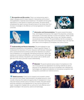 6 Bio-expertise and Bio-society: There is an ever-growing need in
today’s changing world for basic research in biosciences and for biosci-
ence applications. Expertise and competence in the bioﬁeld will have great
signiﬁcance in most sectors of industry and society. The panel heavily
emphasised the need to ensure the performance of the whole chain from
the basic knowledge to the effective commercial application of research
outcomes.


                                        7 Information and Communications: This panel covered the discip-
                                        lines, technologies and practices that support the acquisition, processing
                                        and transfer of information between humans and systems. These include
                                        telecommunications technology, data mining, user interface research,
                                        neurosciences and linguistics. The panel believes that the convergence
                                        between information technology and communication may in the next few
                                        years lead to the emergence of completely new kinds of actors.


8  Understanding and Human Interaction: The panel adopted an inter-
disciplinary perspective on the question of “What is good for Finland?” It
                                                                       .
emphasised the importance of human interaction both between individuals
and in social and economic activity as well as the importance of multicul-
tural competence in an increasingly international environment. Rather than
seeking out contrasts and differences, such as those between technology
and the human sciences, the panel’s main concern was to identify syner-
gies and in this way to promote mutual understanding.



                                        9 Materials: The panel explored various areas of competence on the
                                        use of and potential new applications for existing materials as well as
                                        avenues for the development and use of completely new materials and
                                        technologies with special consideration to international competition and
                                        ecologically sustainable raw material economy.



10   Global economy: Finland and its research and innovation system
are more and more closely interconnected to the global economy, which
crucially inﬂuences the needs and opportunities for development in busi-
ness and industry and the various functions of society. The panel placed
particular emphasis on the development of new service business con-
cepts, management of global risks, as well as the more effective use of
global knowledge in the economy, science and technology.
 