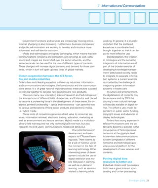 7 Information and Communications




    Government functions and services are increasingly moving online.                 working. In general, it is crucially
Internet shopping is also increasing. Furthermore, business companies                 important that the scattered
and public administration are working to develop and introduce more                   know-how is coordinated and
automated and self-service solutions.                                                 brought together so that it can be
    Media and technologies are rapidly converging, which means that tele-             put to more effective use.
communications networks and computers will converge as well. Data,                        Standardisation, the creation
sound and images are transmitted over the same networks, and the                      of ontologies and the semantic
same terminals can be used for the use of different types of contents.                integration of information are all
These changes will increase digital contents and demand for those con-                part of the broader exercise of
tents, which in turn will open up new kinds of global markets.                        developing knowledge manage-
                                                                                      ment. Web-based society needs
Closer cooperation between the ICT, forest,                                           to integrate its separate informa-
bio and media industries                                                              tion systems: a current example
Finland has world leading expertise in three key industries: information              is provided by the challenge of
and communications technologies, the forest sector and the communica-                 integrating patient information
tions sector. It is of great national importance how these sectors succeed            systems in health care.
in working together to develop new solutions and new products.                            In culture and entertainment,
     There are many new interesting areas of research and technologies at             the digitalisation of contents con-
the intersections of different ﬁelds of expertise, and Finland is well placed         tinues apace and by 2015 the
to become a pioneering force in the development of these areas. For in-               country’s main cultural heritage
stance, printed functionality – optics and electronics – can pave the way             will also be available in digital for-
to various combinations of ﬁbre-based products and electronic media,                  mat. This effort is very much de-
i.e. hybrid media.                                                                    pendent on public sector funding,
     These kinds of innovations generate added value to consumer ser-                 copyright issues and advances in
vices, information retrieval, electronic trading, education, marketing as             display technologies.
well as entertainment and leisure services. Hybrid media is a multidisci-                 Finland has strong expertise in
plinary ﬁeld that requires not only technological know-how, but also                  telecommunications and the po-
research into end-users’ communications needs and behaviour.                          tential to become a pioneer in the
                                                       One potential area of          convergence of heterogeneous
                                                   development and even               networks at the gigabyte level.
                                                   exports is ICT-based learn-        A seamless telecommunications
                                                   ing tools. There seems to          system composed of different
                                                   be a lack of national will at      networks and technologies pro-
                                                   the moment in the ﬁeld of          vides a sound platform for the
                                                   learning technology. Other         development of new services and
                                                   interesting areas of devel-        contents.
                                                   opment include the use of
                                                   digital television and mo-         Putting digital data
                                                   bile television in learning,       resources to better use
                                                   as well as on-demand               Individual citizens and businesses
                                                   learning, such as services         both have a great interest in ac-
                                                   related to learning while          cessing and further processing


                                                                                                                 FinnSight 2015_37
 