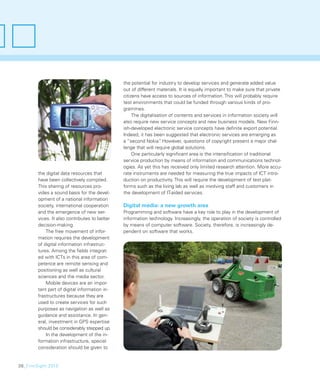 the potential for industry to develop services and generate added value
                                               out of different materials. It is equally important to make sure that private
                                               citizens have access to sources of information. This will probably require
                                               test environments that could be funded through various kinds of pro-
                                               grammes.
                                                    The digitalisation of contents and services in information society will
                                               also require new service concepts and new business models. New Finn-
                                               ish-developed electronic service concepts have deﬁnite export potential.
                                               Indeed, it has been suggested that electronic services are emerging as
                                               a “second Nokia” However, questions of copyright present a major chal-
                                                                  .
                                               lenge that will require global solutions.
                                                    One particularly signiﬁcant area is the intensiﬁcation of traditional
                                               service production by means of information and communications technol-
                                               ogies. As yet this has received only limited research attention. More accu-
        the digital data resources that        rate instruments are needed for measuring the true impacts of ICT intro-
        have been collectively compiled.       duction on productivity. This will require the development of test plat-
        This sharing of resources pro-         forms such as the living lab as well as involving staff and customers in
        vides a sound basis for the devel-     the development of IT-aided services.
        opment of a national information
        society, international cooperation     Digital media: a new growth area
        and the emergence of new ser-          Programming and software have a key role to play in the development of
        vices. It also contributes to better   information technology. Increasingly, the operation of society is controlled
        decision-making.                       by means of computer software. Society, therefore, is increasingly de-
            The free movement of infor-        pendent on software that works.
        mation requires the development
        of digital information infrastruc-
        tures. Among the ﬁelds integrat-
        ed with ICTs in this area of com-
        petence are remote sensing and
        positioning as well as cultural
        sciences and the media sector.
            Mobile devices are an impor-
        tant part of digital information in-
        frastructures because they are
        used to create services for such
        purposes as navigation as well as
        guidance and assistance. In gen-
        eral, investment in GPS expertise
        should be considerably stepped up.
            In the development of the in-
        formation infrastructure, special
        consideration should be given to


38_FinnSight 2015
 