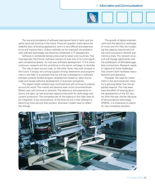 7 Information and Communications




     The size and complexity of software have grown hand in hand, and the                  The growth of digital entertain-
same trend will continue in the future. There are question marks about the            ment and the electronic exchange
reliability even of existing applications, and it is very difﬁcult and expensive      of music and ﬁlm ﬁles are increas-
to try and improve them. Unless methods can be improved, the problems                 ing the capacity requirements of
with software technology may become a bottleneck in IT development.                   the communications network and
     Software is worldwide being outsourced to lower cost countries. This             memory chips. The network struc-
may lead also the Finnish software industry to lose one of its most signiﬁ-           ture will change signiﬁcantly with
cant competitive assets: its hold over software development. If this trend            the proliferation of affordable giga-
continues, research and the workforce in this sector will begin to dwindle.           byte connections. Research needs
     The role of open source code, on the other hand, may well increase in            to respond to these challenges
the future. It enjoys very strong support among researchers and program-              that concern both hardware manu-
mers in the ﬁeld. It is possible that we will see a divergence in software            facturers and operators.
between publicly funded program development based on open source                           However, the need for invest-
code and closed software development in business companies.                           ment in the semiconductor indus-
     The digital media markets have continued and will continue to expand             try is growing faster than the ex-
around the world. The market will become even more consumer-driven.                   pected revenue. This may even
Media uses will continue to diversify. The adventure and experience in-               have the effect of slowing down
dustry will open up new business opportunities both for technology and                the development of the ICT sec-
content production. The competencies of the experts in this ﬁeld need to              tor. With the ever shorter life-cycle
be integrated. A key characteristic of the Internet era is that software is           of semiconductor technology
becoming more service than product. Business models have to reﬂect                    (CMOS), it is imperative to search
the change.                                                                           for new innovative solutions.




                                                                                                                FinnSight 2015_39
 