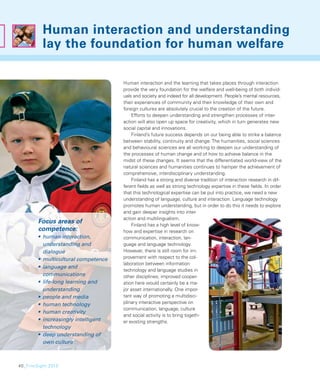 Human interaction and understanding
          lay the foundation for human welfare

                                     Human interaction and the learning that takes places through interaction
                                     provide the very foundation for the welfare and well-being of both individ-
                                     uals and society and indeed for all development. People’s mental resources,
                                     their experiences of community and their knowledge of their own and
                                     foreign cultures are absolutely crucial to the creation of the future.
                                         Efforts to deepen understanding and strengthen processes of inter-
                                     action will also open up space for creativity, which in turn generates new
                                     social capital and innovations.
                                         Finland’s future success depends on our being able to strike a balance
                                     between stability, continuity and change. The humanities, social sciences
                                     and behavioural sciences are all working to deepen our understanding of
                                     the processes of human change and of how to achieve balance in the
                                     midst of these changes. It seems that the differentiated world-view of the
                                     natural sciences and humanities continues to hamper the achievement of
                                     comprehensive, interdisciplinary understanding.
                                         Finland has a strong and diverse tradition of interaction research in dif-
                                     ferent ﬁelds as well as strong technology expertise in these ﬁelds. In order
                                     that this technological expertise can be put into practice, we need a new
                                     understanding of language, culture and interaction. Language technology
                                     promotes human understanding, but in order to do this it needs to explore
                                     and gain deeper insights into inter-
                                     action and multilingualism.
        Focus areas of                   Finland has a high level of know-
        competence:                  how and expertise in research on
        • human interaction,         communication, interaction, lan-
          understanding and          guage and language technology.
          dialogue                   However, there is still room for im-
        • multicultural competence   provement with respect to the col-
                                     laboration between information
        • language and
                                     technology and language studies in
          communications             other disciplines; improved cooper-
        • life-long learning and     ation here would certainly be a ma-
          understanding              jor asset internationally. One impor-
        • people and media           tant way of promoting a multidisci-
        • human technology           plinary interactive perspective on
                                     communication, language, culture
        • human creativity
                                     and social activity is to bring togeth-
        • increasingly intelligent   er existing strengths.
          technology
        • deep understanding of
          own culture



40_FinnSight 2015
 