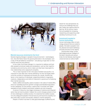 8 Understanding and Human Interaction




                                                                                   search for new perspectives: by
                                                                                   rising to this challenge they can
                                                                                   also create new opportunities for
                                                                                   learning. All the various means
                                                                                   that are available for increasing,
                                                                                   researching and supporting under-
                                                                                   standing must be put to use.

                                                                                   Investment needed in
                                                                                   human technology
                                                                                   Human technology refers to tech-
                                                                                   nology products that are suited to
                                                                                   people, that add to people’s men-
                                                                                   tal, physical and social well-being
                                                                                   and that promote human dignity.
                                                                                        Among other things, human
                                                                                   technology produces intelligent in-
Mental resources stretched to the limit                                            formation networks and various
Several ongoing changes in people’s living environment – technologisa-             kinds of smart devices, learning and
tion, the information ﬂood, the growing demands in the workplace, and              cultural services as well as health
a way of life pervaded by competition – are placing a huge drain on their
mental resources and capacity.
    In the midst of all these changes it is important to address and look
after people’s emotional needs and socialisation, such as their need for
constancy and community, and to make sure they have meaningful hu-
man relationships and a capacity for empathy.
    This is most important of all in the case of children and youths: it is
important to look after their mental well-being, for that will largely deter-
mine the success of individuals and society as a whole. Another key
factor is the creativity of individuals: supporting children’s imagination,
creativity, independence and skills of interaction is paramount to fostering
their mental resources.
    Earlier, welfare and equality used to increase in the wake of material afﬂu-
ence, but nowadays economic growth no longer automatically brings about
human well-being. On the contrary, it seems that in countries with higher
standards of living, children’s and youths’ problems are only increasing.
    A sense of insecurity may trigger processes of violence and marginali-
sation that are hard to predict. Indeed, the current changes present a host
of new challenges to welfare society. It is essential that welfare society
not only safeguards people’s ﬁnancial security and economic equality, but
also looks after success and equality related to mental well-being.
    People in Finland must learn to take good advantage of difference and


                                                                                                             FinnSight 2015_41
 