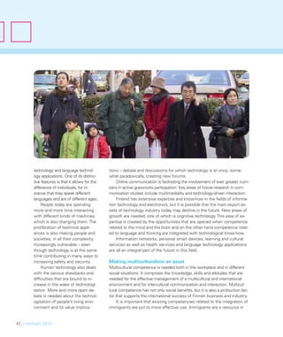 technology and language technol-          tions – debate and discussions for which technology is at once, some-
        ogy applications. One of its distinc-     what paradoxically, creating new forums.
        tive features is that it allows for the       Online communication is facilitating the involvement of ever greater num-
        difference of individuals, for in-        bers in active grassroots participation. Key areas of future research in com-
        stance that they speak different          munication studies include multimediality and technology-driven interaction.
        languages and are of different ages.          Finland has extensive expertise and know-how in the ﬁelds of informa-
             People today are spending            tion technology and electronics, but it is possible that the main export as-
        more and more time interacting            sets of technology industry today may decline in the future. New areas of
        with different kinds of machines,         growth are needed, one of which is cognitive technology. This area of ex-
        which is also changing them. The          pertise is created by the opportunities that are opened when competence
        proliferation of technical appli-         related to the mind and the brain and on the other hand competence relat-
        ances is also making people and           ed to language and thinking are integrated with technological know-how.
        societies, in all their complexity,           Information networks, personal smart devices, learning and cultural
        increasingly vulnerable – even            services as well as health services and language technology applications
        though technology is at the same          are all an integral part of the future in this ﬁeld.
        time contributing in many ways to
        increasing safety and security.           Making multiculturalism an asset
             Human technology also deals          Multicultural competence is needed both in the workplace and in different
        with the various drawbacks and            social situations. It comprises the knowledge, skills and attitudes that are
        difﬁculties that are bound to in-         needed for the effective management of a multicultural and international
        crease in the wake of technologi-         environment and for intercultural communication and interaction. Multicul-
        sation. More and more open de-            tural competence has not only social beneﬁts, but it is also a production fac-
        bate is needed about the technol-         tor that supports the international success of Finnish business and industry.
        ogisation of people’s living envi-            It is important that existing competencies related to the integration of
        ronment and its value implica-            immigrants are put to more effective use. Immigrants are a resource in


42_FinnSight 2015
 