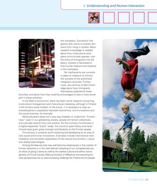 8 Understanding and Human Interaction




                                            the workplace. Successful inte-
                                            gration also works to prevent ten-
                                            sions from rising in society. More
                                            research knowledge is needed
                                            about how multicultural work-
                                            place communities operate, how
                                            the entry of immigrants into the
                                            labour markets is facilitated or
                                            how human relations are fostered
                                            in the workplace.
                                                No mechanisms are currently
                                            in place to measure or monitor
                                            the success of the authorities’
                                            integration activities. Further-
                                            more, we continue to lack knowl-
                                            edge about how immigrants
                                            themselves experience these
activities, and about how they could be encouraged to take a more active
part in these activities.
     In the ﬁeld of economics, there has been some research concerning
multicultural management and intercultural marketing, although in Finland
it still remains quite modest. In the future, it is necessary to step up
transdisciplinary cooperation between economics, communications and
the social sciences, for example.
     Multiculturalism does not in any way threaten or undermine “Finnish-
ness”; even in our globalising society, people will remain collectively
and culturally distinct from one another. On the contrary, Finnishness is
a highly-respected “brand” today: the country’s past history and harsh
climate have given great strength and ﬂexibility to the Finnish people.
     Finnishness is certainly worth fostering and developing as an area of
new social and human innovations. Examples include international inter-
mediation and the better exploitation of the natural environment, culture
and related technologies.
     Among the features that may well become weaknesses in the creation of
human networks or in the international marketing of our competencies are
an ethos of going it alone as well as the relative cultural and ethnic homo-
geneity of Finnish society. Making the best of difference and searching for
new perspectives are an ever-increasing challenge for Finland and its people.




                                                                                           FinnSight 2015_43
 