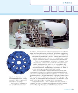 9 Materials




                                       for instance, materials research and product development should be inte-
                                       grated with design and cultural competence. Nonetheless, it is important
                                         to bear in mind that much of the most important work is still done with-
                                            in individual disciplines – if all activities at all levels were interdiscipli-
                                             nary, that would effectively undermine the preconditions for interdis-
                                               ciplinary cooperation, i.e. the in-depth expertise in different ﬁelds.
                                                    There are numerous areas of competence in the ﬁeld of mater-
                                                ials production. Some of them are relatively well-established and
                                                support existing industries, others are still at the stage of basic
                                               research, potentially looking to generate completely new products
                                              and innovations. Many of these areas of competence are related to
                                            reinforcing and regenerating existing lines of industry.
                                                Major focus areas in this ﬁeld include surface engineering tech-
                                        niques and printed electronics as well as the specialised and effective
                                       utilisation of wood and biomass. Technology transfer is a separate compe-
                                       tence area that ties in with the development of all other innovation chains.
expertise in physics, chemistry,       Technology transfer should be improved at least by developing funding
biomaterials, electronics, commu-      structures, by intensifying cooperation throughout the network of actors
nications, programming, automat-       and by providing training to technology transfer professionals.
ics, medicine and biology.                  More generally, there is a need in materials production to invest in
    Interdisciplinary cooperation is   modelling, particularly in the seamless cooperation between modelling
also needed in a broader sense:        and manufacturing, which is crucial to the ﬂuency of production.


                                                                                                                FinnSight 2015_45
 