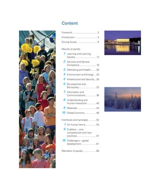 Content

Foreword ..................................... 2
Introduction ................................. 4
Driving forces .............................. 6

Results of panels
  1    Learning and Learning
       Society ............................... 12
  2    Services and Service
       Innovations ........................ 16
  3    Well-being and Health........ 20
  4    Environment and Energy ... 24
  5    Infrastructure and Security... 28
  6    Bio-expertise and
       Bio-society ......................... 32
  7    Information and
       Communications................ 36
  8    Understanding and
       Human Interaction .............. 40
 9     Materials ............................ 44
10     Global Economy ................. 48

Interfaces and synergies ........... 52
   I   On human terms ............... 54
  II   Enablers – core
       competences and new
       practices ............................. 57
 III   Challengers – global
       development ...................... 61

Members of panels ................... 66
 