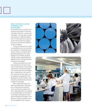 New materials to provide
        intelligence and
        functionality
        Printed electronics combines the
        expertise and assets of Finland’s
        strongest industries – electronics
        and paper – and can gain a signiﬁ-
        cant position in different applica-
        tions. Printed electronics use ma-
        terials whose electronic proper-
        ties can be printed onto different
        kinds of surfaces.
             This kind of electronics is high-
        ly cost-effective and can therefore
        be used even in disposable appli-
        cations. There is a wide range of
        possible applications from pack-
        agings for commodity products
        through product speciﬁcations to
        different kinds of printed products
        and electronic displays.
             Surface techniques are of cen-
        tral importance to all major indus-
        tries in Finland and to many emerg-
        ing branches. Surface technology
        and surface treatments will rapidly
        gain in signiﬁcance in the near fu-
        ture. Over the next ten years, ma-
        jor advances are expected in the
        development of dirt-resistant, self-
        lubricating, antibacterial and smart
        surfaces, for example.
             New surface techniques will
        offer improved product characteris-
        tics, or they may even pave the
        way to entirely new product func-
        tions. High expectations are placed
        on nanotechnology. An example of
        functionality is provided by mater-
        ials that respond to changes in tem-
        perature or pressure based on sen-
        sors embedded in their surfaces.


46_FinnSight 2015
 