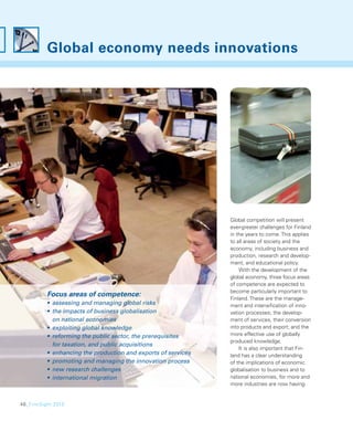 Global economy needs innovations




                                                               Global competition will present
                                                               ever-greater challenges for Finland
                                                               in the years to come. This applies
                                                               to all areas of society and the
                                                               economy, including business and
                                                               production, research and develop-
                                                               ment, and educational policy.
                                                                   With the development of the
                                                               global economy, three focus areas
                                                               of competence are expected to
                                                               become particularly important to
          Focus areas of competence:
                                                               Finland. These are the manage-
          • assessing and managing global risks                ment and intensiﬁcation of inno-
          • the impacts of business globalisation              vation processes; the develop-
            on national economies                              ment of services, their conversion
          • exploiting global knowledge                        into products and export; and the
          • reforming the public sector, the prerequisites     more effective use of globally
                                                               produced knowledge.
            for taxation, and public acquisitions
                                                                   It is also important that Fin-
          • enhancing the production and exports of services   land has a clear understanding
          • promoting and managing the innovation process      of the implications of economic
          • new research challenges                            globalisation to business and to
          • international migration                            national economies, for more and
                                                               more industries are now having


48_FinnSight 2015
 