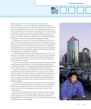 10 Global economy




Special expertise in risk analysis and management
Greater efﬁciency in the use and application of global knowledge will
assume increasing importance in both business and industry and science
and technology. More and more often, key knowledge is produced out-
side the boundaries of small countries, but at the same time that informa-
tion spreads much faster and more widely than before. In order to remain
at the cutting edge of research, Finland needs to be well prepared for
change and to have in place the mechanisms for monitoring international
developments and for using and transferring global knowledge.
     International risks are set to increase in the global economy, and Fin-
land is well placed to emerge as a major expert in the analysis and man-
agement of the vulnerabilities related to information, telecommunications
and energy networks as well as in related business areas. Finland also
has special expertise in risks related to forests and environmental changes.
There is a need for interdisciplinary research and for the development of
new evaluation and management methods.
     Finland itself needs new information about global risks and their man-
agement for purposes of foreign policy, economic policy and energy poli-
cy and for ensuring the health of business and industry. Energy market
risks are particularly important since they can have dramatic impacts on
the economy and on politics.
     Finland is a small country and needs to concentrate its high-level research
in those areas and those research units that have special expertise and a
competitive advantage. It is important that knowledge produced elsewhere
is put to effective use both in cutting-edge research and in production.
     In order to succeed in global competition, Finland must encourage
internationalisation among its researchers who are working in smaller
ﬁelds of expertise. One possible avenue is provided by the mobility of re-
searchers. Businesses must also be encouraged to participate in inter-
national cooperation through publicly funded research and development
projects. Research should also work to create new tools for the use of
global knowledge.
     In its key market areas, Finland needs to have more multilingual peo-
ple who have a strong background in international business and who are
familiar with the local culture. Social, communication, and interaction
skills as well as cultural knowledge are increasingly important in the
global economy.
     As the hub of the world economy shifts to Asia and other emerging
market areas, there is also growing need for research into the economy,
culture and politics of these markets. More coordinated or better net-
worked research on these areas as well as on developing countries would
enable better access to knowledge.


                                                                                          FinnSight 2015_51
 