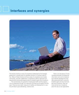 Interfaces and synergies




        The themes and focus areas of competence addressed by the foresight                There is an abundance of new
        panels form a whole series of interfaces that are in a constant state of       interfaces between bio-expertise,
        ﬂux. Many of these themes and focus areas of competence are closely            information and communications
        interwoven, and their collaboration is expected to deliver signiﬁcant syn-     and materials development that
        ergy beneﬁts and provide opportunities for breakthroughs and innovations.      offer great potential for scientiﬁc
            The cornerstones of a good life include good health and the opportu-       breakthroughs and new technolo-
        nity to understand through rich interaction and learning throughout the life   gies and innovations. New ser-
        span. These are also basic measures of welfare and development in soci-        vices and service innovations
        ety and keys to groundbreaking, creative work.                                 pave the way to new approaches


52_FinnSight 2015
 