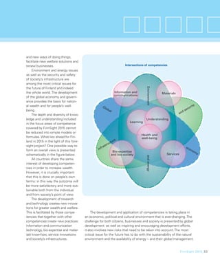 and new ways of doing things,
facilitate new welfare solutions and
renew businesses.                                                            Intersections of competencies
     Environment and energy issues
as well as the security and safety
of society’s infrastructure are
among the most critical issues for




                                                                                           Environment
the future of Finland and indeed
the whole world. The development                                      Information and                    Materials
                                                                      communications
of the global economy and govern-
ance provides the basis for nation-
al wealth and for people’s well-                                                                                                     ty
                                                         Gl
                                                           ob                                                                  c  uri
being.                                                        al                                                        d   se
     The depth and diversity of know-                                                                                an
ledge and understanding included                                                           Understanding
                                                                                Learning
in the focus areas of competence
covered by FinnSight 2015 cannot
be reduced into simple models or
                                                                                        Health and
formulae. What lies ahead for Fin-                                                      well-being
land in 2015 in the light of this fore-                            re
                                                              u ctu
sight project? One possible way to                    ra  str                                                                ec
form an overall view is presented                  Inf                                                                         on
                                                                   Bio-expertise                                                    om
                                                                                                            Services                  y
schematically in the ﬁgure below.                                 and bio-society
                                                                                           and energy



     All countries share the same
interest of developing competen-
cies in order to increase wealth.
However, it is crucially important
that this is done on people’s own
terms: in this way the outcome will
be more satisfactory and more sus-
tainable both from the individual
and from society’s point of view.
     The development of research
and technology creates new innova-
tions for greater wealth and welfare.
This is facilitated by those compe-            The development and application of competencies is taking place in
tencies that together with other          an economic, political and cultural environment that is ever-changing. The
competencies create new practices:        challenge for both citizens, businesses and society is presented by global
information and communication             development: as well as inspiring and encouraging development efforts,
technology, bio-expertise and mater-      it also involves new risks that need to be taken into account. The most
ials know-how, service innovations        critical issue for the future has to do with the sustainability of the natural
and society’s infrastructures.            environment and the availability of energy – and their global management.


                                                                                                                       FinnSight 2015_53
 