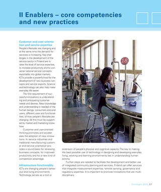 II Enablers – core competencies
and new practices

Customer and user orienta-
tion and service expertise
People’s lifestyles are changing and
at the same time the demand for
services is increasing. Key chal-
lenges in the development of the
service sector in Finland are to
raise the level of service expertise,
to increase productivity and to con-
verse national service concepts
exportable into global markets.
ICTs provide a powerful tool for the
development of new business con-
cepts and service exports. Science
and technology can also help make
everyday life easier.
     The ﬁrst requirement of suc-
cessful innovations is understand-
ing and anticipating customer
needs and desires. New knowledge
and understanding is needed of the
human beings, consumers and end-
users, different uses and functional-
ities, of how people’s lifestyles are
changing. All this must be support-
ed by market and marketing know-
how.
     Customer and user-oriented
thinking promotes and acceler-
ates the adoption of new innova-
tions. In service industries and
traditional manufacturing custom-
er and service orientation pro-
vides a sound basis for renewing        extension of people’s physical and cognitive capacity. The key to making
business concepts, for improved         the best possible use of technology in designing and developing everyday
productivity and for a new kind of      living, working and learning environments lies in understanding human
competitive advantage.                  activity.
                                             Further steps are needed to facilitate the development and better use
Infrastructure functionality            of integrated community planning and services. Finland can offer services
ICTs are changing people’s behav-       that integrate measurement expertise, remote sensing, governance and
iour and living environments.           regulatory expertise. It is important to promote innovations that are multi-
Technology serves as a tool or          disciplinary.


                                                                                                          FinnSight 2015_57
 