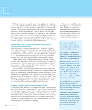 At the same time it is crucial to retain the strong basis of in-depth ex-          Research in these ﬁelds needs
        pertise within individual disciplines, for it is only strong basic research that   a stronger input by industrial devel-
        can pave the way to new innovations and regeneration of business and               opers. Together we can facilitate
        industry. Innovations that depart radically from earlier technologies often        the development of new, regener-
        come about quite unexpectedly, and it may be difﬁcult to predict their             ating technologies for new and ex-
        economic signiﬁcance and value even after the idea has been developed.             isting businesses. Customer and
        It is not uncommon for the inventors themselves to underestimate their             end-user orientation must be ap-
        importance. Radical innovations require opportunities for creative work            plied in technology development.
        and unfettered basic research, the outcomes of which do not necessarily
        have any immediate, economically signiﬁcant applications.
                                                                                           It is paramount to foster
        Intersectoral synergy and competence transfer open up                              competencies that facilitate
        new business opportunities                                                         scientiﬁc breakthroughs and
        Materials research and biosciences applications will spread more and
                                                                                           technological trajectories.
        more widely in business and industry and throughout society. Potential
        new applications and business opportunities are created most particularly          It is necessary to have strong
        on the interface of and in interaction with different ﬁelds. The integration       basic research that does not
        of ICTs and materials and biotechnology in the forest and communica-
                                                                                           necessarily have direct econom-
        tions industries may pave the way to exciting new business potential.
                                                                                           ically signiﬁcant applications.
            Health biotechnology is creating new innovation potential in health
        care and pharmaceuticals, for example. The development of new bioma-               Multidisciplinary approaches
        terials integrates stem cell research with materials development. Func-            and the integration of compe-
        tional foods are another example of an area of application where Finland
                                                                                           tencies in different ﬁelds shall
        has strong competitiveness potential.
                                                                                           be encouraged. The develop-
            The principles of sustainable development continue to have growing
                                                                                           ment of applications requires
        inﬂuence, increasing the potential of bioproduction. Increased attention is
        paid to the complete use of biomass, and its various components are uti-           an in-depth understanding of
        lised as carefully as possible in the manufacture of competitive and sus-          the human needs, culture,
        tainable products. This may generate greater industrial diversity in Finland.      nature and society and of how
        Global competition for biomass resources is set to accelerate at the same          they change with time.
        time as the paradigm change in energy production gathers momentum
        and the need for new renewable energy resources increases.                         A focused, long-term research
                                                                                           and development effort re-
        Need for industrial and commercial development                                     quires a common understanding
        In technology-driven ﬁelds such as materials technology, nanotechnology            and a strong target orientation
        and biotechnology where the development effort is geared to the creation           from the very outset.
        of enabling technologies, there is also a need for end-user driven develop-
        ment towards speciﬁc future applications and opportunities. We must                Networked environments are
        both renew existing industries and create new business areas. Business             needed where researchers,
        developers should be closely integrated into the development process               industrial developers as well
        from the very outset, providing their views and assessments of the op-             as entrepreneurs and business
        portunities and the time span of innovations.                                      developers work closely with
                                                                                           one another at all stages of
                                                                                           the innovation process.
60_FinnSight 2015
 