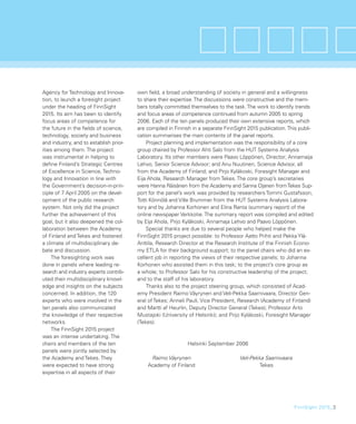 Agency for Technology and Innova-       own ﬁeld, a broad understanding of society in general and a willingness
tion, to launch a foresight project     to share their expertise. The discussions were constructive and the mem-
under the heading of FinnSight          bers totally committed themselves to the task. The work to identify trends
2015. Its aim has been to identify      and focus areas of competence continued from autumn 2005 to spring
focus areas of competence for           2006. Each of the ten panels produced their own extensive reports, which
the future in the ﬁelds of science,     are compiled in Finnish in a separate FinnSight 2015 publication. This publi-
technology, society and business        cation summarises the main contents of the panel reports.
and industry, and to establish prior-       Project planning and implementation was the responsibility of a core
ities among them. The project           group chaired by Professor Ahti Salo from the HUT Systems Analysis
was instrumental in helping to          Laboratory. Its other members were Paavo Löppönen, Director; Annamaija
deﬁne Finland’s Strategic Centres       Lehvo, Senior Science Advisor; and Anu Nuutinen, Science Advisor, all
of Excellence in Science, Techno-       from the Academy of Finland; and Pirjo Kyläkoski, Foresight Manager and
logy and Innovation in line with        Eija Ahola, Research Manager from Tekes. The core group’s secretaries
the Government’s decision-in-prin-      were Hanna Räisänen from the Academy and Sanna Ojanen from Tekes Sup-
ciple of 7 April 2005 on the devel-     port for the panel’s work was provided by researchers Tommi Gustafsson,
opment of the public research           Totti Könnölä and Ville Brummer from the HUT Systems Analysis Labora-
system. Not only did the project        tory and by Johanna Korhonen and Elina Ranta (summary report) of the
further the achievement of this         online newspaper Verkkotie. The summary report was compiled and edited
goal, but it also deepened the col-     by Eija Ahola, Pirjo Kyläkoski, Annamaja Lehvo and Paavo Löppönen.
laboration between the Academy              Special thanks are due to several people who helped make the
of Finland and Tekes and fostered       FinnSight 2015 project possible: to Professor Aatto Prihti and Pekka Ylä-
a climate of multidisciplinary de-      Anttila, Research Director at the Research Institute of the Finnish Econo-
bate and discussion.                    my ETLA for their background support; to the panel chairs who did an ex-
    The foresighting work was           cellent job in reporting the views of their respective panels; to Johanna
done in panels where leading re-        Korhonen who assisted them in this task; to the project’s core group as
search and industry experts contrib-    a whole; to Professor Salo for his constructive leadership of the project;
uted their multidisciplinary knowl-     and to the staff of his laboratory.
edge and insights on the subjects           Thanks also to the project steering group, which consisted of Acad-
concerned. In addition, the 120         emy President Raimo Väyrynen and Veli-Pekka Saarnivaara, Director Gen-
experts who were involved in the        eral of Tekes; Anneli Pauli, Vice President, Research (Academy of Finland)
ten panels also communicated            and Martti af Heurlin, Deputy Director General (Tekes); Professor Arto
the knowledge of their respective       Mustajoki (University of Helsinki); and Pirjo Kyläkoski, Foresight Manager
networks.                               (Tekes).
    The FinnSight 2015 project
was an intense undertaking. The
chairs and members of the ten                                 Helsinki September 2006
panels were jointly selected by
the Academy and Tekes. They                  Raimo Väyrynen                         Veli-Pekka Saarnivaara
were expected to have strong                Academy of Finland                               Tekes
expertise in all aspects of their




                                                                                                             FinnSight 2015_3
 