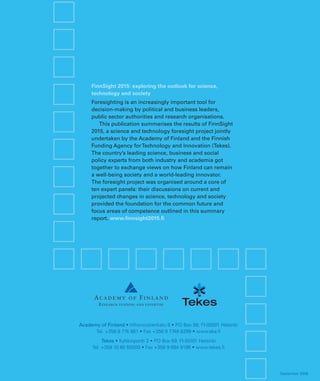 FinnSight 2015: exploring the outlook for science,
     technology and society
     Foresighting is an increasingly important tool for
     decision-making by political and business leaders,
     public sector authorities and research organisations.
        This publication summarises the results of FinnSight
     2015, a science and technology foresight project jointly
     undertaken by the Academy of Finland and the Finnish
     Funding Agency for Technology and Innovation (Tekes).
     The country’s leading science, business and social
     policy experts from both industry and academia got
     together to exchange views on how Finland can remain
     a well-being society and a world-leading innovator.
     The foresight project was organised around a core of
     ten expert panels: their discussions on current and
     projected changes in science, technology and society
     provided the foundation for the common future and
     focus areas of competence outlined in this summary
     report. www.ﬁnnsight2015.ﬁ




Academy of Finland • Vilhonvuorenkatu 6 • PO Box 99, FI-00501 Helsinki
      Tel. +358 9 774 881 • Fax +358 9 7748 8299 • www.aka.ﬁ
          Tekes • Kyllikinportti 2 • PO Box 69, FI-00101 Helsinki
     Tel. +358 10 60 55000 • Fax +358 9 694 9196 • www.tekes.ﬁ




                                                                         September 2006
 