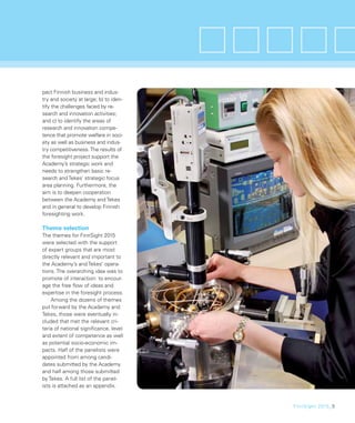 pact Finnish business and indus-
try and society at large; b) to iden-
tify the challenges faced by re-
search and innovation activities;
and c) to identify the areas of
research and innovation compe-
tence that promote welfare in soci-
ety as well as business and indus-
try competitiveness. The results of
the foresight project support the
Academy’s strategic work and
needs to strengthen basic re-
search and Tekes’ strategic focus
area planning. Furthermore, the
aim is to deepen cooperation
between the Academy and Tekes
and in general to develop Finnish
foresighting work.

Theme selection
The themes for FinnSight 2015
were selected with the support
of expert groups that are most
directly relevant and important to
the Academy’s and Tekes’ opera-
tions. The overarching idea was to
promote of interaction: to encour-
age the free ﬂow of ideas and
expertise in the foresight process.
    Among the dozens of themes
put forward by the Academy and
Tekes, those were eventually in-
cluded that met the relevant cri-
teria of national signiﬁcance, level
and extent of competence as well
as potential socio-economic im-
pacts. Half of the panelists were
appointed from among candi-
dates submitted by the Academy
and half among those submitted
by Tekes. A full list of the panel-
ists is attached as an appendix.


                                        FinnSight 2015_5
 