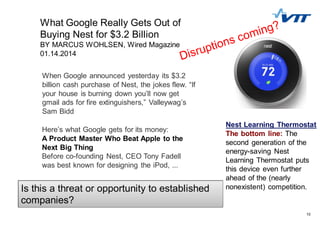 10
Here’s what Google gets for its money:
A Product Master Who Beat Apple to the
Next Big Thing
Before co-founding Nest, CEO Tony Fadell
was best known for designing the iPod, ...
When Google announced yesterday its $3.2
billion cash purchase of Nest, the jokes flew. “If
your house is burning down you’ll now get
gmail ads for fire extinguishers,” Valleywag’s
Sam Bidd
What Google Really Gets Out of
Buying Nest for $3.2 Billion
BY MARCUS WOHLSEN, Wired Magazine
01.14.2014
Nest Learning Thermostat
The bottom line: The
second generation of the
energy-saving Nest
Learning Thermostat puts
this device even further
ahead of the (nearly
nonexistent) competition.Is this a threat or opportunity to established
companies?
 