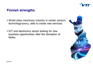 1122/05/2014 11
Finnish strengths
World class machinery industry in certain sectors,
technology-savvy, able to create new services.
ICT and electronics sector looking for new
business opportunities after the disruption of
Nokia.
 