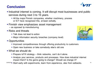 1422/05/2014 14
Conclusion
Industrial internet is coming. It will disrupt most businesses and public
services during next 3 to 15 years.
All the major Finnish companies, whether machinery, process
or ICT have recognized this, at least verbally.
Finnish view emphasizes asset management
– as opposed tp manufacturing
Risks and threats
Talk does not lead to action
Major information security breaches (company level)
Opportunities
Improved competitiveness through offering productivity to customers
Open new business or take somebody else’s old one
What we should do
Prepare IoT/II strategy – think networks, can’t do it alone.
Analyze your services, products and processes. How does industrial internet
impact them? Is the game going to change? Should we change it?
Start early with experiments, learn from experience, also from setbacks.
 