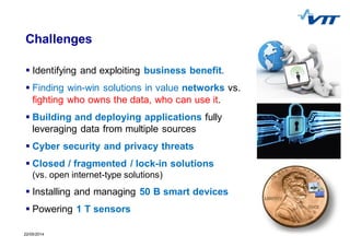 722/05/2014 7
Challenges
Identifying and exploiting business benefit.
Finding win-win solutions in value networks vs.
fighting who owns the data, who can use it.
Building and deploying applications fully
leveraging data from multiple sources
Cyber security and privacy threats
Closed / fragmented / lock-in solutions
(vs. open internet-type solutions)
Installing and managing 50 B smart devices
Powering 1 T sensors
 