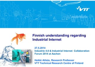Finnish understanding regarding
Industrial Internet
27.5.2014
Industrie 4.0 & Industrial Internet Collaboration
Forum 2014 at Aachen
Heikki Ailisto, Research Professor
VTT Technical Research Centre of Finland
 