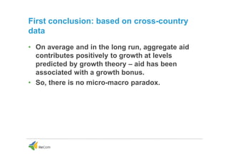 First conclusion: based on cross-country
data
• On average and in the long run, aggregate aid
contributes positively to growth at levels
predicted by growth theory – aid has been
associated with a growth bonus.
• So, there is no micro-macro paradox.
 