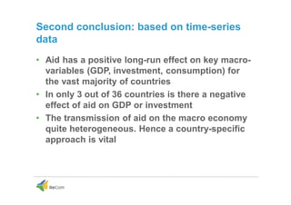 Second conclusion: based on time-series
data
• Aid has a positive long-run effect on key macro-
variables (GDP, investment, consumption) for
the vast majority of countries
• In only 3 out of 36 countries is there a negative
effect of aid on GDP or investment
• The transmission of aid on the macro economy
quite heterogeneous. Hence a country-specific
approach is vital
 