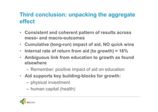 Third conclusion: unpacking the aggregate
effect
• Consistent and coherent pattern of results across
meso- and macro-outcomes
• Cumulative (long-run) impact of aid, NO quick wins
• Internal rate of return from aid (to growth) = 16%
• Ambiguous link from education to growth as found
elsewhere
– Remember: positive impact of aid on education
• Aid supports key building-blocks for growth:
– physical investment
– human capital (health)
 