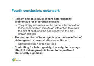 Fourth conclusion: meta-work
• Paldam and colleagues ignore heterogeneity:
problematic for theoretical reasons
– They simply mis-measure the partial effect of aid for
those papers which include an interaction term with
the aim of capturing the non-linearity in the aid -
growth relation
• The assumption of heterogeniety in the true effect of
aid on growth across studies is confirmed.
– Statistical tests + graphical tools
• Controlling for heterogeniety, the weighted average
effect of aid on growth is found to be postive &
statistically significant
 