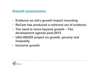 Overall conclusions
• Evidence on aid’s growth impact mounting
• ReCom has produced a coherent set of evidence
• The need to move beyond growth – The
development agenda post-2015
• UNU-WIDER project on growth, poverty and
inequality
• Inclusive growth
 