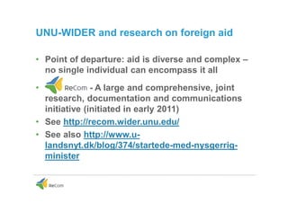 UNU-WIDER and research on foreign aid
• Point of departure: aid is diverse and complex –
no single individual can encompass it all
• - A large and comprehensive, joint
research, documentation and communications
initiative (initiated in early 2011)
• See http://recom.wider.unu.edu/
• See also http://www.u-
landsnyt.dk/blog/374/startede-med-nysgerrig-
minister
 