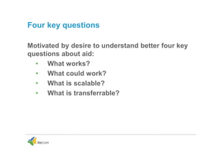 Four key questions
Motivated by desire to understand better four key
questions about aid:
• What works?
• What could work?
• What is scalable?
• What is transferrable?
 