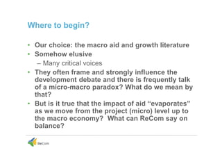 Where to begin?
• Our choice: the macro aid and growth literature
• Somehow elusive
– Many critical voices
• They often frame and strongly influence the
development debate and there is frequently talk
of a micro-macro paradox? What do we mean by
that?
• But is it true that the impact of aid “evaporates”
as we move from the project (micro) level up to
the macro economy? What can ReCom say on
balance?
 