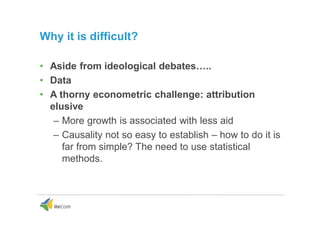 Why it is difficult?
• Aside from ideological debates…..
• Data
• A thorny econometric challenge: attribution
elusive
– More growth is associated with less aid
– Causality not so easy to establish – how to do it is
far from simple? The need to use statistical
methods.
 