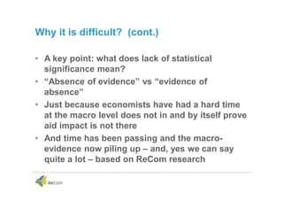 Why it is difficult? (cont.)
• A key point: what does lack of statistical
significance mean?
• “Absence of evidence” vs “evidence of
absence”
• Just because economists have had a hard time
at the macro level does not in and by itself prove
aid impact is not there
• And time has been passing and the macro-
evidence now piling up – and, yes we can say
quite a lot – based on ReCom research
 