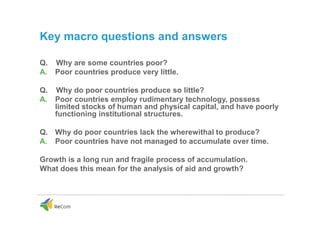Key macro questions and answers
Q. Why are some countries poor?
A. Poor countries produce very little.
Q. Why do poor countries produce so little?
A. Poor countries employ rudimentary technology, possess
limited stocks of human and physical capital, and have poorly
functioning institutional structures.
Q. Why do poor countries lack the wherewithal to produce?
A. Poor countries have not managed to accumulate over time.
Growth is a long run and fragile process of accumulation.
What does this mean for the analysis of aid and growth?
 