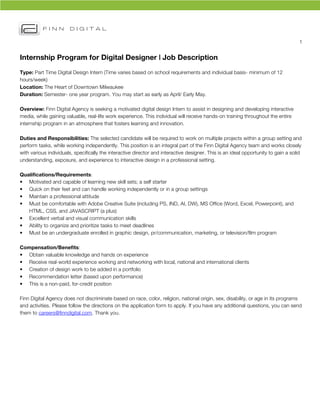 1	
  


Internship Program for Digital Designer | Job Description
Type: Part Time Digital Design Intern (Time varies based on school requirements and individual basis- minimum of 12
hours/week)
Location: The Heart of Downtown Milwaukee
Duration: Semester- one year program. You may start as early as April/ Early May.

Overview: Finn Digital Agency is seeking a motivated digital design Intern to assist in designing and developing interactive
media, while gaining valuable, real-life work experience. This individual will receive hands-on training throughout the entire
internship program in an atmosphere that fosters learning and innovation.	
  

Duties and Responsibilities: The selected candidate will be required to work on multiple projects within a group setting and
perform tasks, while working independently. This position is an integral part of the Finn Digital Agency team and works closely
with various individuals, specifically the interactive director and interactive designer. This is an ideal opportunity to gain a solid
understanding, exposure, and experience to interactive design in a professional setting.

Qualifications/Requirements:
• Motivated and capable of learning new skill sets; a self starter
• Quick on their feet and can handle working independently or in a group settings
• Maintain a professional attitude
• Must be comfortable with Adobe Creative Suite (including PS, IND, AI, DW), MS Office (Word, Excel, Powerpoint), and
   HTML, CSS, and JAVASCRIPT (a plus)
• Excellent verbal and visual communication skills
• Ability to organize and prioritize tasks to meet deadlines
• Must be an undergraduate enrolled in graphic design, pr/communication, marketing, or television/film program

Compensation/Benefits:
• Obtain valuable knowledge and hands on experience
• Receive real-world experience working and networking with local, national and international clients
• Creation of design work to be added in a portfolio
• Recommendation letter (based upon performance)
• This is a non-paid, for-credit position

Finn Digital Agency does not discriminate based on race, color, religion, national origin, sex, disability, or age in its programs
and activities. Please follow the directions on the application form to apply. If you have any additional questions, you can send
them to careers@finndigital.com. Thank you.
 