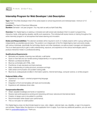 2	
  


Internship Program for Web Developer | Job Description
Type: Part Time Web Developer Intern (Time varies based on school requirements and individual basis- minimum of 12
hours/week)
Location: The Heart of Downtown Milwaukee
Duration: Semester- one year program. You may start as early as April/ Early May.

Overview: Finn Digital Agency is seeking a motivated and well-versed web developer Intern to assist in programming
interactive media, while gaining valuable, real-life work experience. This individual will receive hands-on training throughout the
entire internship program in an atmosphere that fosters learning and innovation.	
  

Duties and Responsibilities: The selected candidate will be required to work on multiple projects within a group setting and
independently successfully execute tasks. This position is an integral part of the Finn Digital Agency team and works closely
with various individuals, specifically the technology director and other developers, as well as project managers and designers.
This is an ideal opportunity to gain a solid understanding, exposure, and experience of the various technologies used to
produce interactive media in a professional setting.

Qualifications/Requirements:
• Motivated and capable of learning new skill sets; a self starter
• Quick on their feet and can handle working independently or in a group settings
• Maintain a professional attitude
• Must be comfortable with HTML, CSS
• Practitioner of web standards and best practices
• Basic understanding of coding structure, procedure and logic
• Solid verbal communication and problem-solving skills
• Must be an undergraduate enrolled in information systems, internet technology, computer science, or similar program

Preferred Skills a Plus:
• Experience in an object – oriented programming language
• Javascript
• Integration of front-end templates with back-end functionality
• Experience with database-driven sites

Compensation/Benefits:
• Obtain valuable knowledge and hands on experience
• Receive real-world experience working and networking with local, national and international clients
• Creation of design work to be added in a portfolio
• Recommendation letter (based upon performance)
• This is a non-paid, for-credit position

Finn Digital Agency does not discriminate based on race, color, religion, national origin, sex, disability, or age in its programs
and activities. Please follow the directions on the application form to apply. If you have any additional questions, you can send
them to careers@finndigital.com. Thank you.
 