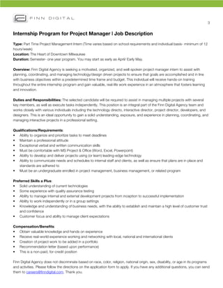 3	
  


Internship Program for Project Manager | Job Description
Type: Part Time Project Management Intern (Time varies based on school requirements and individual basis- minimum of 12
hours/week)
Location: The Heart of Downtown Milwaukee
Duration: Semester- one year program. You may start as early as April/ Early May.

Overview: Finn Digital Agency is seeking a motivated, organized, and well-spoken project manager intern to assist with
planning, coordinating, and managing technology/design driven projects to ensure that goals are accomplished and in line
with business objectives within a predetermined time frame and budget. This individual will receive hands-on training
throughout the entire internship program and gain valuable, real-life work experience in an atmosphere that fosters learning
and innovation.

Duties and Responsibilities: The selected candidate will be required to assist in managing multiple projects with several
key members, as well as execute tasks independently. This position is an integral part of the Finn Digital Agency team and
works closely with various individuals including the technology directo, interactive director, project director, developers, and
designers. This is an ideal opportunity to gain a solid understanding, exposure, and experience in planning, coordinating, and
managing interactive projects in a professional setting.

Qualifications/Requirements:
• Ability to organize and prioritize tasks to meet deadlines
• Maintain a professional attitude
• Exceptional verbal and written communication skills
• Must be comfortable with MS Project & Office (Word, Excel, Powerpoint)
• Ability to develop and deliver projects using (or learn) leading-edge technology
• Ability to communicate needs and schedules to internal staff and clients, as well as ensure that plans are in place and
   standards are adhered to
• Must be an undergraduate enrolled in project management, business management, or related program

Preferred Skills a Plus:
• Solid understanding of current technologies
• Some experience with quality assurance testing
• Ability to manage internal and external development projects from inception to successful implementation
• Ability to work independently or in a group settings
• Knowledge and understanding of business needs, with the ability to establish and maintain a high level of customer trust
   and confidence
• Customer focus and ability to manage client expectations

Compensation/Benefits:
• Obtain valuable knowledge and hands on experience
• Receive real-world experience working and networking with local, national and international clients
• Creation of project work to be added in a portfolio
• Recommendation letter (based upon performance)
• This is a non-paid, for-credit position

Finn Digital Agency does not discriminate based on race, color, religion, national origin, sex, disability, or age in its programs
and activities. Please follow the directions on the application form to apply. If you have any additional questions, you can send
them to careers@finndigital.com. Thank you.
 
