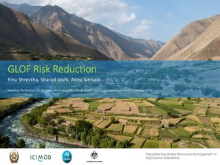 Strengthening Water Resources Management in
Afghanistan (SWaRMA)
Training Workshop on Multi-scale Integrated River Basin Management from a HKH perspective
GLOF Risk Reduction
Finu Shrestha, Sharad Joshi, Anna Sinisalo
 