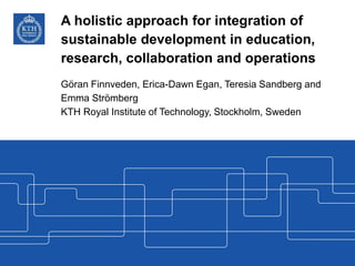 A holistic approach for integration of
sustainable development in education,
research, collaboration and operations
Göran Finnveden, Erica-Dawn Egan, Teresia Sandberg and
Emma Strömberg
KTH Royal Institute of Technology, Stockholm, Sweden
 