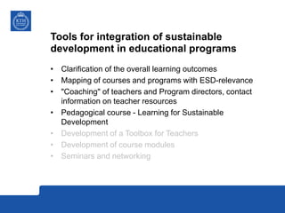 Tools for integration of sustainable
development in educational programs
• Clarification of the overall learning outcomes
• Mapping of courses and programs with ESD-relevance
• "Coaching" of teachers and Program directors, contact
information on teacher resources
• Pedagogical course - Learning for Sustainable
Development
• Development of a Toolbox for Teachers
• Development of course modules
• Seminars and networking
 