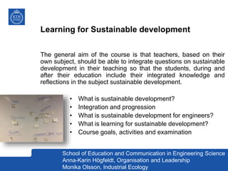 Learning for Sustainable development
The general aim of the course is that teachers, based on their
own subject, should be able to integrate questions on sustainable
development in their teaching so that the students, during and
after their education include their integrated knowledge and
reflections in the subject sustainable development.
• What is sustainable development?
• Integration and progression
• What is sustainable development for engineers?
• What is learning for sustainable development?
• Course goals, activities and examination
School of Education and Communication in Engineering Science
Anna-Karin Högfeldt, Organisation and Leadership
Monika Olsson, Industrial Ecology
 