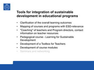 Tools for integration of sustainable
development in educational programs
• Clarification of the overall learning outcomes
• Mapping of courses and programs with ESD-relevance
• "Coaching" of teachers and Program directors, contact
information on teacher resources
• Pedagogical course - Learning for Sustainable
Development
• Development of a Toolbox for Teachers
• Development of course modules
• Seminars and networking
 