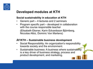 Developed modules at KTH
Social sustainability in education at KTH
• Generic part – 4 lectures and 2 seminars
• Program specific part – developed in collaboration
with the course responsible teacher
(Elisabeth Ekener, Karin Edvardsson Björnberg,
Niccolas Albiz, Dominic Von Martens)
ÅF/KTH – Sustainable business development
• Social Responsibility: An organization's responsibility
towards society and the environment.
• Sustainable business: A business where sustainability
is a key driver of business strategy, process and
product development, and marketing.
 