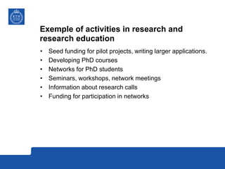 Exemple of activities in research and
research education
• Seed funding for pilot projects, writing larger applications.
• Developing PhD courses
• Networks for PhD students
• Seminars, workshops, network meetings
• Information about research calls
• Funding for participation in networks
 