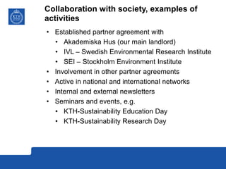 Collaboration with society, examples of
activities
• Established partner agreement with
• Akademiska Hus (our main landlord)
• IVL – Swedish Environmental Research Institute
• SEI – Stockholm Environment Institute
• Involvement in other partner agreements
• Active in national and international networks
• Internal and external newsletters
• Seminars and events, e.g.
• KTH-Sustainability Education Day
• KTH-Sustainability Research Day
 