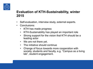 Evaluation of KTH-Sustainability, winter
2015
• Self-evaluation, interview study, external experts.
• Conclusions:
• KTH has made progress
• KTH-Sustainability has played an important role
• Strong support for the vision that KTH should be a
leading actor
• We are not there yet.
• The initiative should continue
• Change of focus towards more cooperation with
society, students and faculty, e.g. ”Campus as a living
lab”, student engagement.
 